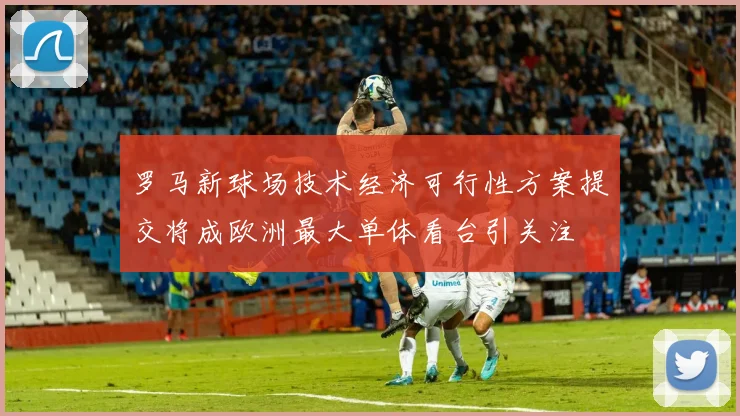 罗马新球场技术经济可行性方案提交将成欧洲最大单体看台引关注
