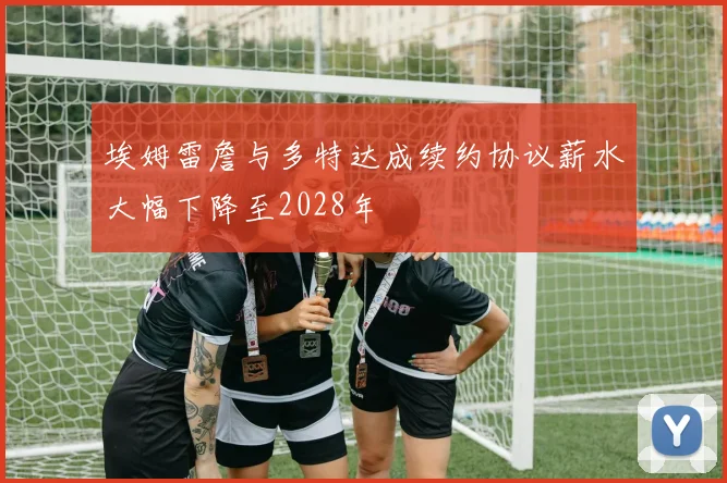 埃姆雷詹与多特达成续约协议薪水大幅下降至2028年