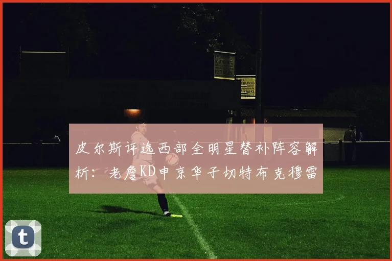 皮尔斯评选西部全明星替补阵容解析：老詹KD申京华子切特布克穆雷的实力对比