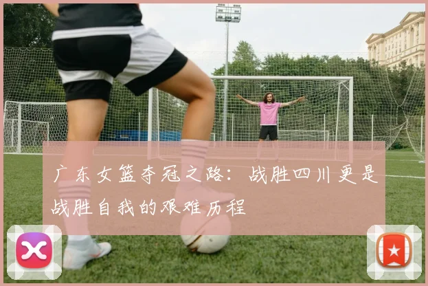 广东女篮夺冠之路：战胜四川更是战胜自我的艰难历程
