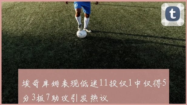 埃奇库姆表现低迷11投仅1中仅得5分3板7助攻引发热议
