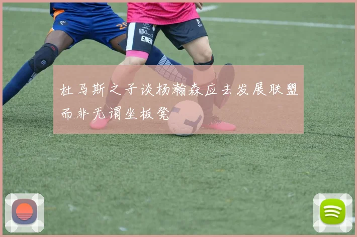 杜马斯之子谈杨瀚森应去发展联盟而非无谓坐板凳
