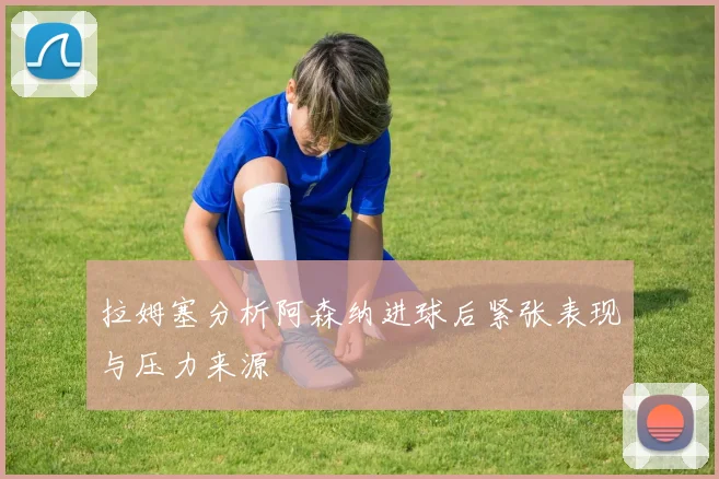 拉姆塞分析阿森纳进球后紧张表现与压力来源