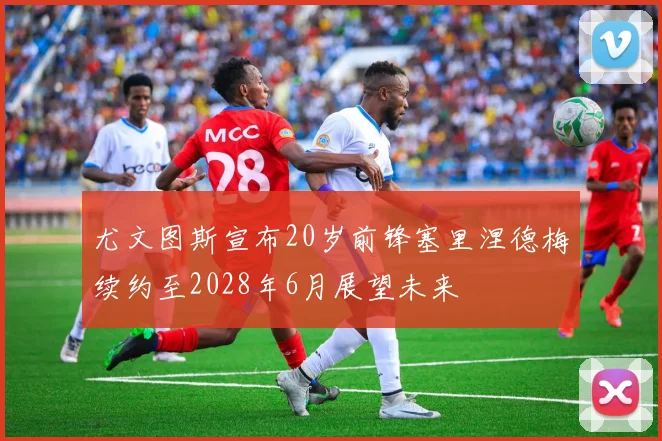 尤文图斯宣布20岁前锋塞里涅德梅续约至2028年6月展望未来