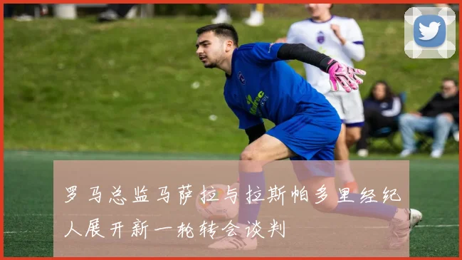 罗马总监马萨拉与拉斯帕多里经纪人展开新一轮转会谈判