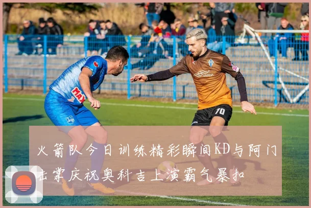 火箭队今日训练精彩瞬间KD与阿门击掌庆祝奥科吉上演霸气暴扣