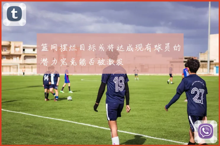 篮网摆烂目标或将达成现有球员的潜力究竟能否被激发