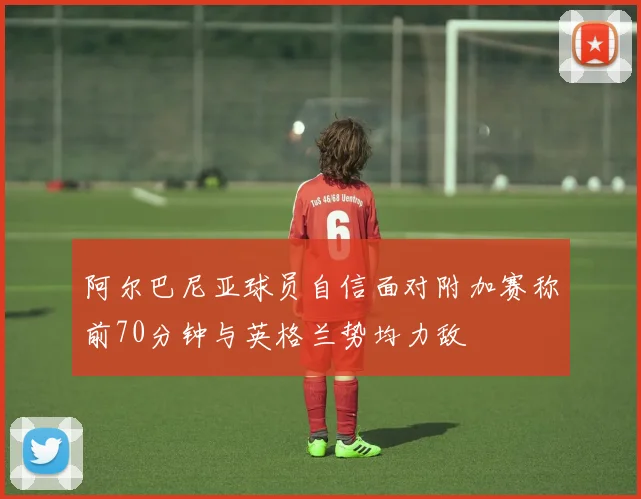 阿尔巴尼亚球员自信面对附加赛称前70分钟与英格兰势均力敌