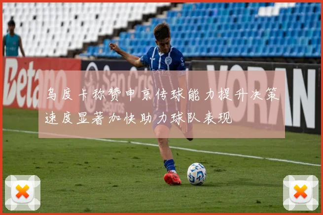 乌度卡称赞申京传球能力提升决策速度显著加快助力球队表现