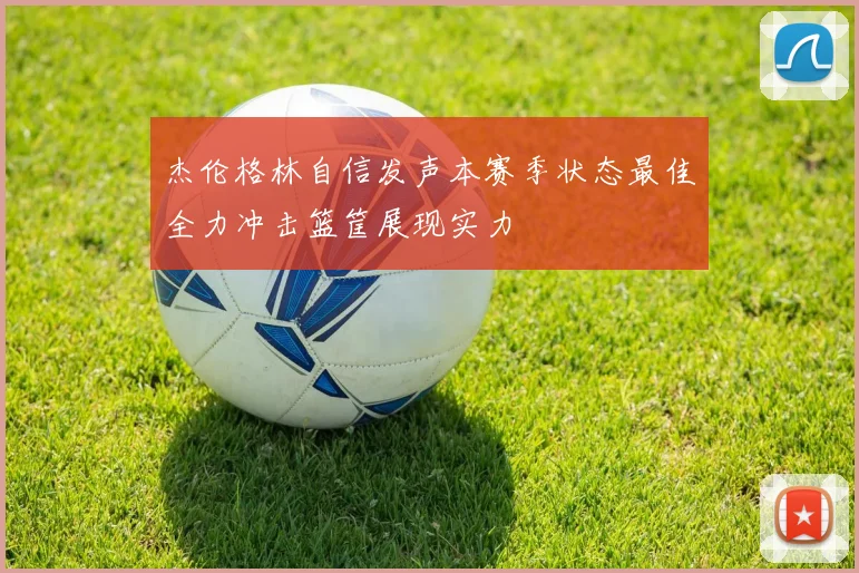 杰伦格林自信发声本赛季状态最佳全力冲击篮筐展现实力