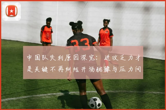 中国队失利原因深究：进攻乏力才是关键不再纠结开场犹豫与压力问题