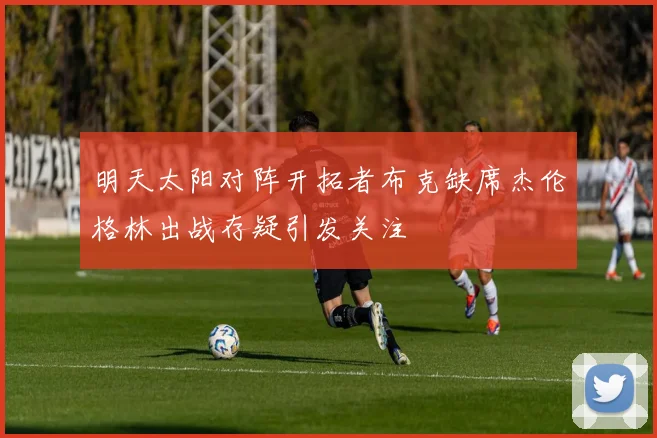 明天太阳对阵开拓者布克缺席杰伦格林出战存疑引发关注