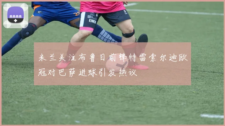米兰关注布鲁日前锋特雷索尔迪欧冠对巴萨进球引发热议