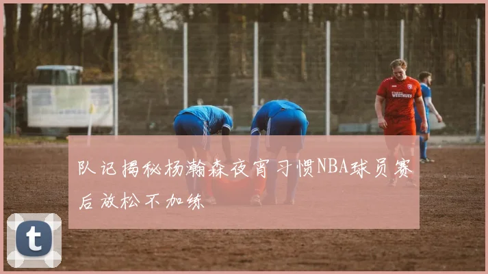 队记揭秘杨瀚森夜宵习惯NBA球员赛后放松不加练