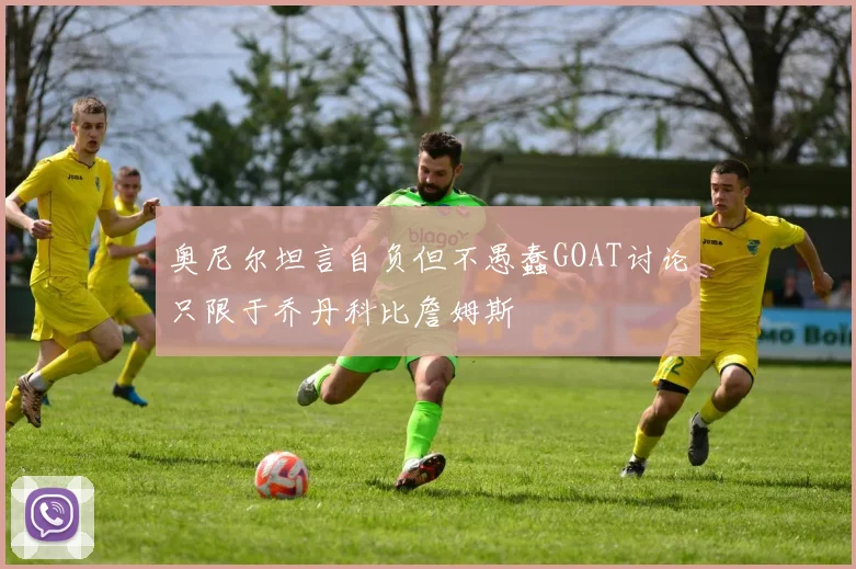 奥尼尔坦言自负但不愚蠢GOAT讨论只限于乔丹科比詹姆斯