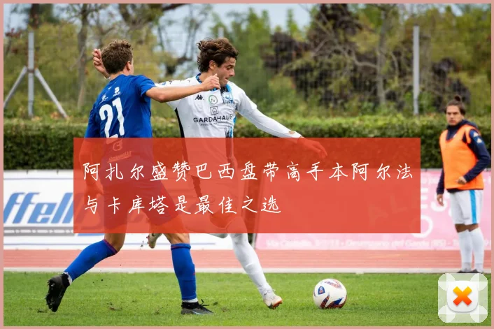 阿扎尔盛赞巴西盘带高手本阿尔法与卡库塔是最佳之选