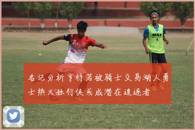 名记分析亨特若被骑士交易湖人勇士热火独行侠或成潜在追逐者