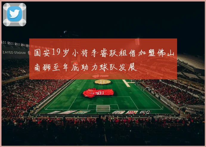 国安19岁小将李睿跃租借加盟佛山南狮至年底助力球队发展