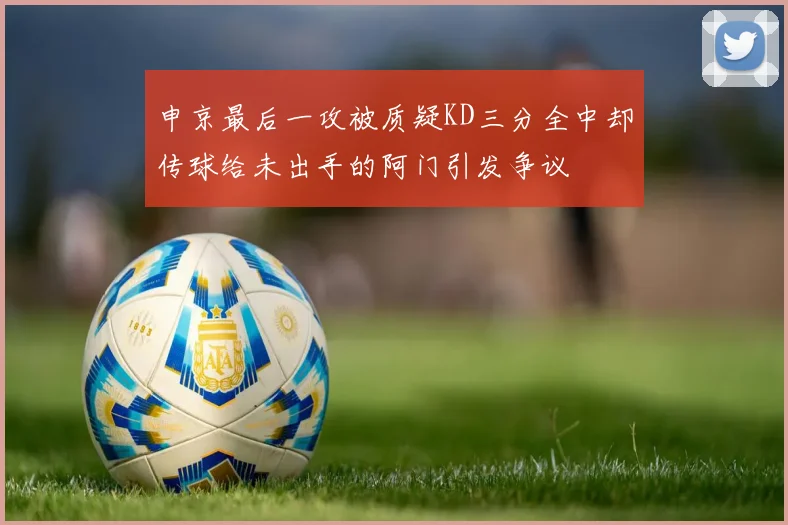 申京最后一攻被质疑KD三分全中却传球给未出手的阿门引发争议