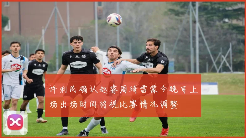 许利民确认赵睿周琦雷蒙今晚可上场出场时间将视比赛情况调整